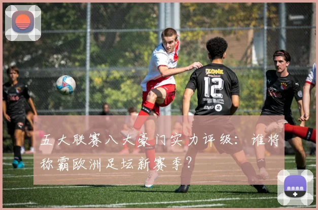 五大联赛八大豪门实力评级:谁将称霸欧洲足坛新赛季?