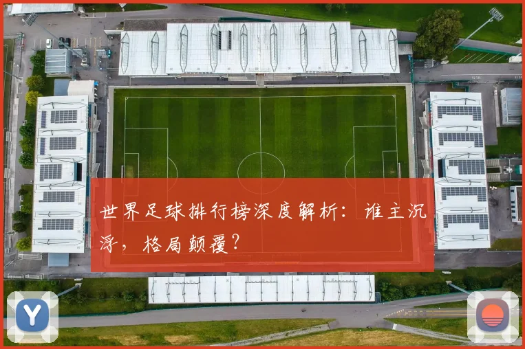 世界足球排行榜深度解析:谁主沉浮,格局颠覆?