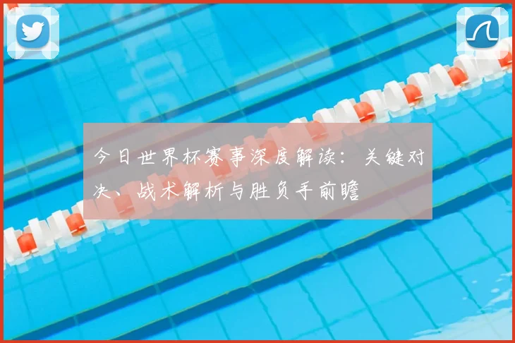 今日世界杯赛事深度解读：关键对决、战术解析与胜负手前瞻