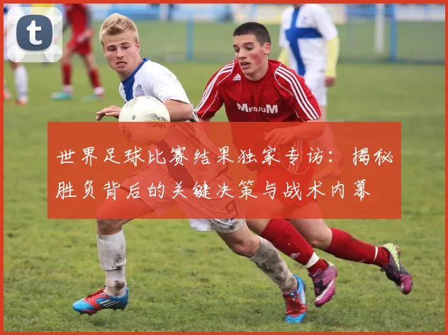 世界足球比赛结果独家专访:揭秘胜负背后的关键决策与战术内幕