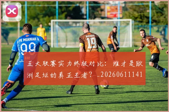 五大联赛实力终极对比:谁才是欧洲足坛的真正王者?_20260611141136
