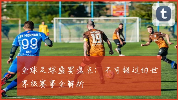 全球足球盛宴盘点：不可错过的世界级赛事全解析