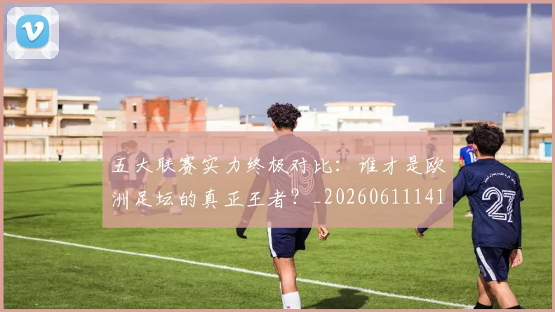 五大联赛实力终极对比:谁才是欧洲足坛的真正王者?_20260611141136