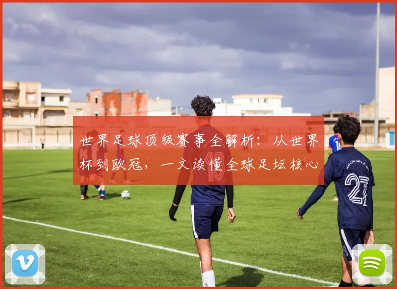 世界足球顶级赛事全解析:从世界杯到欧冠,一文读懂全球足坛核心大赛